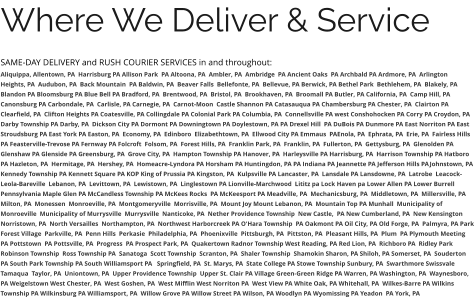 Where We Deliver & Service SAME-DAY DELIVERY and RUSH COURIER SERVICES in and throughout: Aliquippa, Allentown, PA  Harrisburg PA Allison Park  PA Altoona, PA  Ambler, PA  Ambridge  PA Ancient Oaks  PA Archbald PA Ardmore, PA  Arlington Heights, PA  Audubon, PA  Back Mountain  PA Baldwin, PA  Beaver Falls  Bellefonte, PA  Bellevue, PA Berwick, PA Bethel Park  Bethlehem, PA  Blakely, PA  Blandon PA Bloomsburg PA Blue Bell PA Bradford, PA  Brentwood, PA  Bristol, PA  Brookhaven, PA  Broomall PA Butler, PA California, PA  Camp Hill, PA Canonsburg PA Carbondale, PA  Carlisle, PA Carnegie, PA  Carnot-Moon  Castle Shannon PA Catasauqua PA Chambersburg PA Chester, PA  Clairton PA Clearfield, PA  Clifton Heights PA Coatesville, PA Collingdale PA Colonial Park PA Columbia, PA  Connellsville PA west Conshohocken PA Corry PA Croydon, PA  Darby Township PA Darby, PA  Dickson City PA Dormont PA Downingtown PA Doylestown, PA PA Drexel Hill  PA DuBois PA Dunmore PA East Norriton PA East Stroudsburg PA East York PA Easton, PA  Economy, PA  Edinboro  Elizabethtown, PA  Ellwood City PA Emmaus  PAEnola, PA  Ephrata, PA  Erie, PA  Fairless Hills PA Feasterville-Trevose PA Fernway PA Folcroft  Folsom, PA  Forest Hills, PA  Franklin Park, PA  Franklin, PA  Fullerton, PA  Gettysburg, PA  Glenolden PA Glenshaw PA Glenside PA Greensburg, PA  Grove City, PA  Hampton Township PA Hanover, PA  Harleysville PA Harrisburg, PA  Harrison Township PA Hatboro PA Hazleton, PA  Hermitage, PA  Hershey, PA  Homeacre-Lyndora PA Horsham PA Huntingdon, PA PA Indiana PA Jeannette PA Jefferson Hills PAJohnstown, PA Kennedy Township PA Kennett Square PA KOP King of Prussia PA Kingston, PA  Kulpsville PA Lancaster, PA  Lansdale PA Lansdowne, PA  Latrobe  Leacock-Leola-Bareville  Lebanon, PA  Levittown, PA  Lewistown, PA  Linglestown PA Lionville-Marchwood  Lititz pa Lock Haven pa Lower Allen PA Lower Burrell Pennsylvania Maple Glen PA McCandless Township PA McKees Rocks  PA McKeesport PA Meadville, PA  Mechanicsburg, PA  Middletown, PA  Millersville, PA  Milton, PA  Monessen  Monroeville, PA  Montgomeryville  Morrisville, PA  Mount Joy Mount Lebanon, PA  Mountain Top PA Munhall  Municipality of Monroeville  Municipality of Murrysville  Murrysville  Nanticoke, PA  Nether Providence Township  New Castle,  PA New Cumberland, PA  New Kensington  Norristown, PA  North Versailles  Northampton, PA  Northwest Harborcreek PA O'Hara Township  PA Oakmont PA Oil City, PA Old Forge, PA  Palmyra, PA Park Forest Village  Parkville, PA  Penn Hills  Perkasie  Philadelphia, PA  Phoenixville  Pittsburgh, PA  Pittston, PA  Pleasant Hills, PA  Plum  PA Plymouth Meeting  PA Pottstown  PA Pottsville, PA  Progress  PA Prospect Park, PA  Quakertown Radnor Township West Reading, PA Red Lion, PA  Richboro PA  Ridley Park Robinson Township  Ross Township PA  Sanatoga  Scott Township  Scranton, PA  Shaler Township  Shamokin Sharon, PA Shiloh, PA Somerset, PA  Souderton PA South Park Township PA South Williamsport PA   Springfield, PA  St. Marys, PA  State College PA Stowe Township Sunbury, PA  Swarthmore Swissvale Tamaqua  Taylor, PA  Uniontown, PA  Upper Providence Township  Upper St. Clair PA Village Green-Green Ridge PA Warren, PA Washington, PA  Waynesboro, PA Weigelstown West Chester, PA  West Goshen, PA  West Mifflin West Norriton PA  West View PA White Oak, PA Whitehall, PA  Wilkes-Barre PA Wilkins Township PA Wilkinsburg PA Williamsport, PA  Willow Grove PA Willow Street PA Wilson, PA Woodlyn PA Wyomissing PA Yeadon  PA York, PA